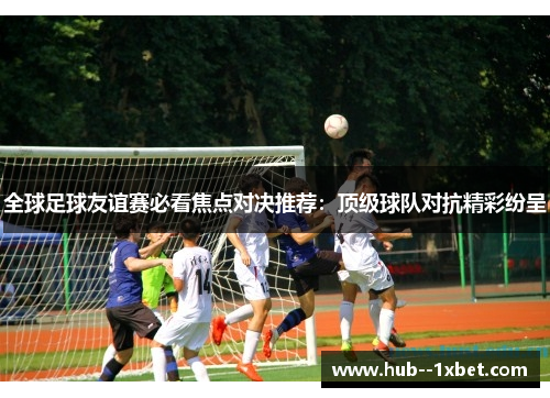 全球足球友谊赛必看焦点对决推荐:顶级球队对抗精彩纷呈 全球足球友谊赛必看焦点对决推荐:顶级球队对抗精彩纷呈