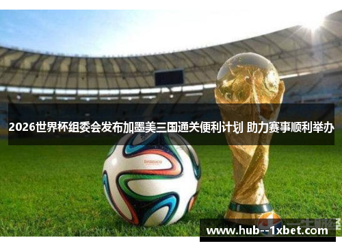 2026世界杯组委会发布加墨美三国通关便利计划 助力赛事顺利举办