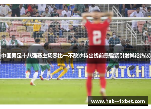 中国男足十八强赛主场零比一不敌沙特出线前景骤紧引发舆论热议