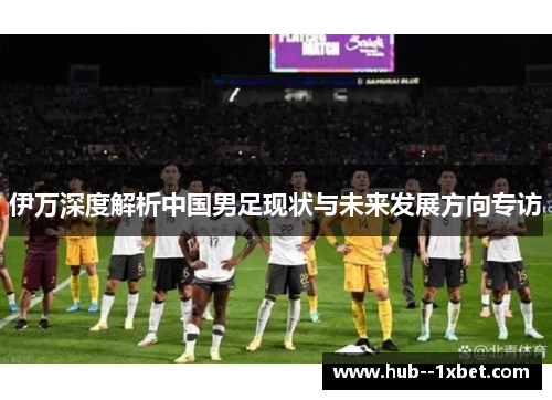 伊万深度解析中国男足现状与未来发展方向专访
