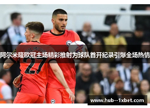 阿尔米隆欧冠主场精彩推射为球队首开纪录引爆全场热情