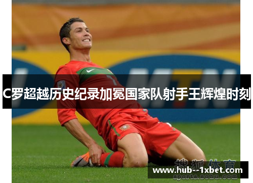 C罗超越历史纪录加冕国家队射手王辉煌时刻 C罗超越历史纪录加冕国家队射手王辉煌时刻