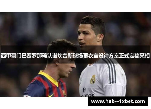 西甲豪门巴塞罗那确认诺坎普新球场更衣室设计方案正式定稿亮相