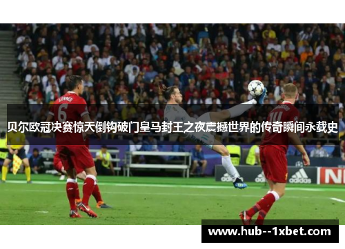 贝尔欧冠决赛惊天倒钩破门皇马封王之夜震撼世界的传奇瞬间永载史 贝尔欧冠决赛惊天倒钩破门皇马封王之夜震撼世界的传奇瞬间永载史